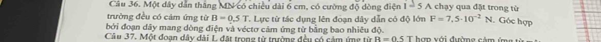 Một dây dẫn thắng MN có chiều dài 6 cm, có cường độ dòng điện I=5A chạy qua đặt trong từ 
trường đều có cảm ứng từ B=0.5T T. Lực từ tác dụng lên đoạn dây dẫn có độ lớn F=7,5· 10^(-2)N. Góc hợp 
bởi đoạn dây mang dòng điện và véctơ cảm ứng từ bằng bao nhiêu độ. 
Câu 37. Một đoạn dây dài L đặt trong từ trường đều có cảm ứng từ B=0.5T hợp với đường cảm ứng từ