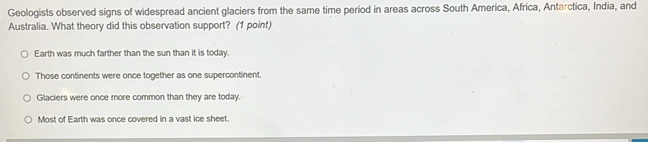 Geologists observed signs of widespread ancient glaciers from the same time period in areas across South America, Africa, Antarctica, India, and
Australia. What theory did this observation support? (1 point)
Earth was much farther than the sun than it is today.
Those continents were once together as one supercontinent.
Glaciers were once more common than they are today.
Most of Earth was once covered in a vast ice sheet.