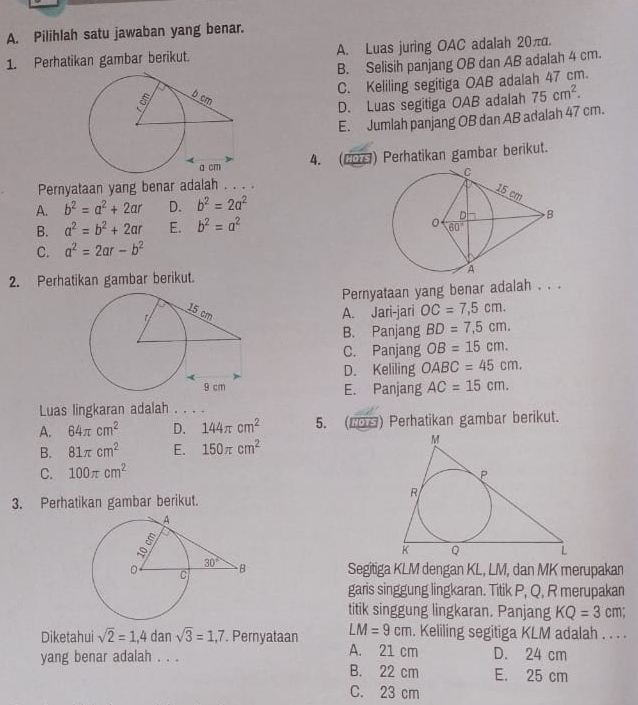 Pilihlah satu jawaban yang benar.
1. Perhatikan gambar berikut. A. Luas juring OAC adalah 20π.
B. Selisih panjang OB dan AB adalah 4 cm.
C. Keliling segitiga OAB adalah 47 cm.
D. Luas segitiga OAB adalah 75cm^2.
E. Jumlah panjang OB dan AB adalah 47 cm.
4. (20) Perhatikan gambar berikut.
Pernyataan yang benar adalah . . . .
A. b^2=a^2+2ar D. b^2=2a^2
B. a^2=b^2+2ar E. b^2=a^2
C. a^2=2ar-b^2
2. Perhatikan gambar berikut. 
Pernyataan yang benar adalah . . .
A. Jari-jari OC=7,5cm.
B. Panjang BD=7,5cm.
C. Panjang OB=15cm.
D. Keliling OABC=45cm.
E. Panjang AC=15cm.
Luas lingkaran adalah . . . .
A. 64π cm^2 D. 144π cm^2 5. (2Ηθ) Perhatikan gambar berikut.
B. 81π cm^2 E. 150π cm^2
C. 100π cm^2
3. Perhatikan gambar berikut.
Segitiga KLM dengan KL, LM, dan MK merupakan
garis singgung lingkaran. Titik P, Q, R merupakan
titik singgung lingkaran. Panjang KQ=3cm;
LM=9cm
Diketahui sqrt(2)=1,4 dan sqrt(3)=1,7. Pernyataan A. 21 cm . Keliling segitiga KLM adalah . . . .
D. 24 cm
yang benar adalah . . . B. 22 cm E. 25 cm
C. 23 cm