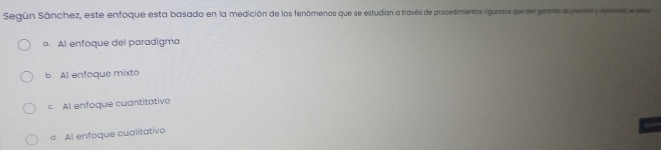 Según Sánchez, este enfoque esta basado en la medición de los fenómenos que se estudian araves n garantía de precisión y obethiidad, e rederes
a. Al enfoque del paradigma
b. Al enfoque mixto
c. Al enfoque cuantitativo
d. Al enfoque cualitativo