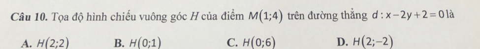 Tọa độ hình chiếu vuông góc H của điểm M(1;4) trên đường thắng l:x-2y+2=0 là
A. H(2;2) B. H(0;1) C. H(0;6) D. H(2;-2)