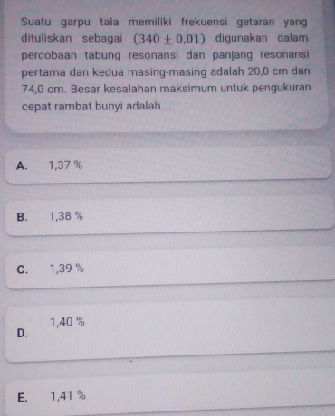 Suatu garpu tala memiliki frekuensi getaran yang
dituliskan sebagai (340± 0.01) digunakan dalam
percobaan tabung resonansi dan panjang resonansi
pertama dan kedua masing-masing adalah 20,0 cm dan
74,0 cm. Besar kesalahan maksimum untuk pengukuran
cepat rambat bunyi adalah.....
A. 1,37 %
B. 1,38 %
C. 1,39 %
1,40 %
D.
E. 1,41 %