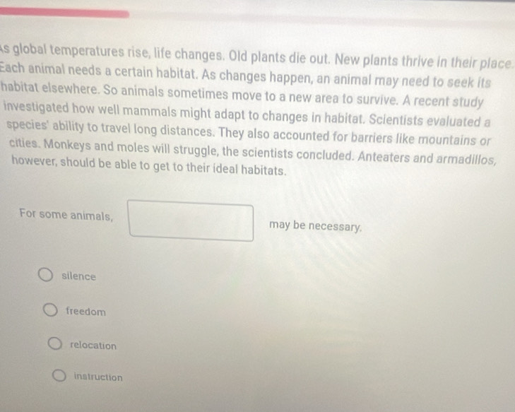 As global temperatures rise, life changes. Old plants die out. New plants thrive in their place.
Each animal needs a certain habitat. As changes happen, an animal may need to seek its
habitat elsewhere. So animals sometimes move to a new area to survive. A recent study
investigated how well mammals might adapt to changes in habitat. Scientists evaluated a
species' ability to travel long distances. They also accounted for barriers like mountains or
cities. Monkeys and moles will struggle, the scientists concluded. Anteaters and armadillos,
however, should be able to get to their ideal habitats.
For some animals, may be necessary.
silence
freedom
relocation
instruction