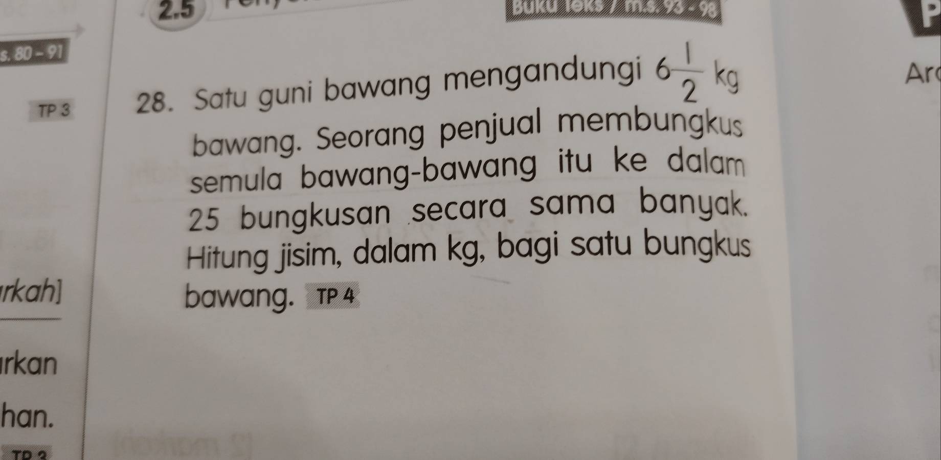 2. 5 Buka 19k 1 m.s. 93 - 98
s. 80 -9
TP 3 
28. Satu guni bawang mengandungi 6 1/2 kg
Ar 
bawang. Seorang penjual membungkus 
semula bawang-bawang itu ke dalam
25 bungkusan secara sama banyak. 
Hitung jisim, dalam kg, bagi satu bungkus 
rkah] 
bawang. TP 4
rkan 
han. 
T