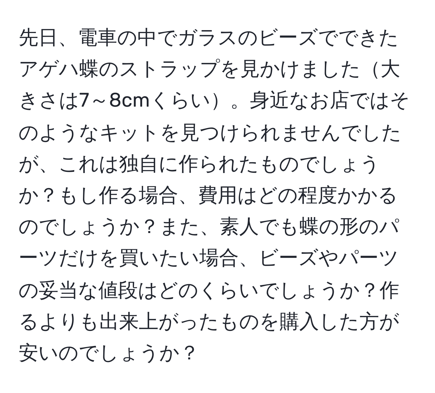 先日、電車の中でガラスのビーズでできたアゲハ蝶のストラップを見かけました大きさは7～8cmくらい。身近なお店ではそのようなキットを見つけられませんでしたが、これは独自に作られたものでしょうか？もし作る場合、費用はどの程度かかるのでしょうか？また、素人でも蝶の形のパーツだけを買いたい場合、ビーズやパーツの妥当な値段はどのくらいでしょうか？作るよりも出来上がったものを購入した方が安いのでしょうか？