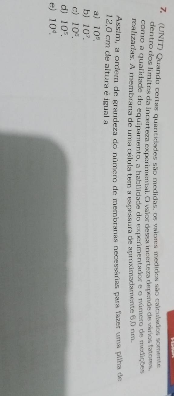 (UNIT) Quando certas quantidades são medidas, os valores medidos são calculados somente
dentro dos limites da incerteza experimental. O valor dessa incerteza depende de vários fatores,
como a qualidade do equipamento, a habilidade do experimentador e o número de medições
realizadas. A membrana de uma célula tem a espessura de aproximadamente 6,0 nm.
Assim, a ordem de grandeza do número de membranas necessárias para fazer uma pilha de
12,0 cm de altura é igual a
a) 10^8.
b) 10^7.
c) 10^6.
d) 10^5.
e) 10^4.