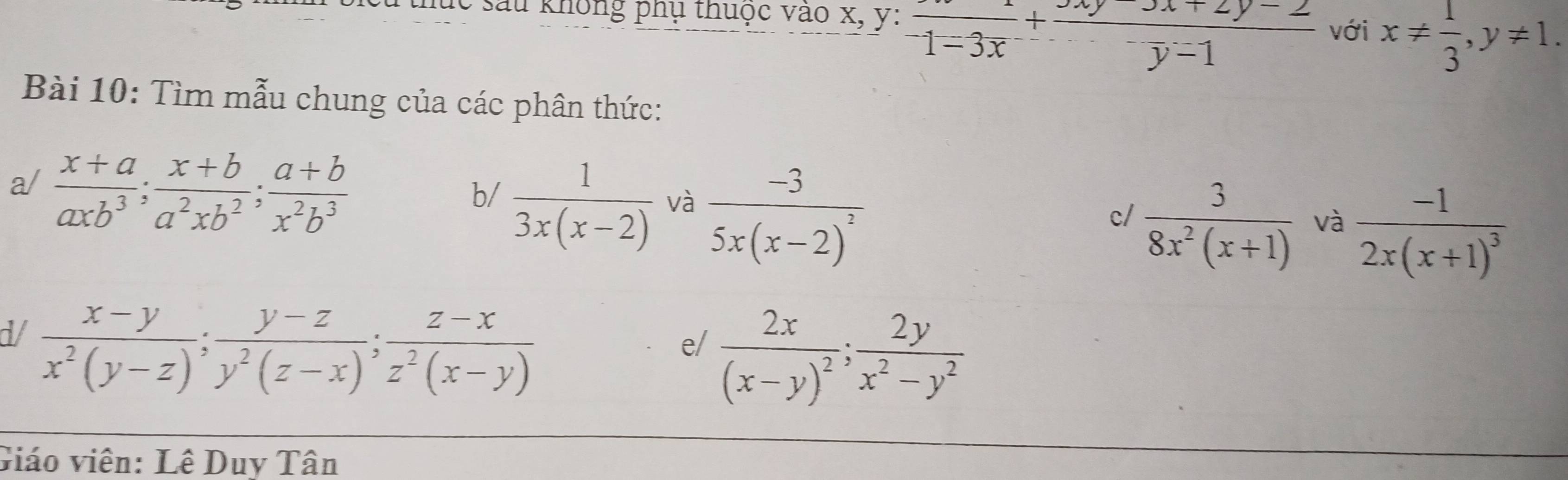 lc sau không phụ thuộc vào x, y : frac 1-3x+frac y-1 với x!=  1/3 , y!= 1. 
Bài 10: Tìm mẫu chung của các phân thức: 
a/  (x+a)/axb^3 ;  (x+b)/a^2xb^2 ;  (a+b)/x^2b^3 
b/  1/3x(x-2)  và frac -35x(x-2)^2
c/  3/8x^2(x+1)  và frac -12x(x+1)^3
d/  (x-y)/x^2(y-z) ;  (y-z)/y^2(z-x) ;  (z-x)/z^2(x-y) 
e/ frac 2x(x-y)^2;  2y/x^2-y^2 
Giáo viên: Lê Duy Tân