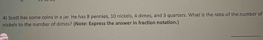 Scott has some coins in a jar. He has 8 pennies, 10 nickels, 4 dimes, and 3 quarters. What is the ratio of the number of 
nickels to the number of dimes? (Note: Express the answer in fraction notation.) 
_