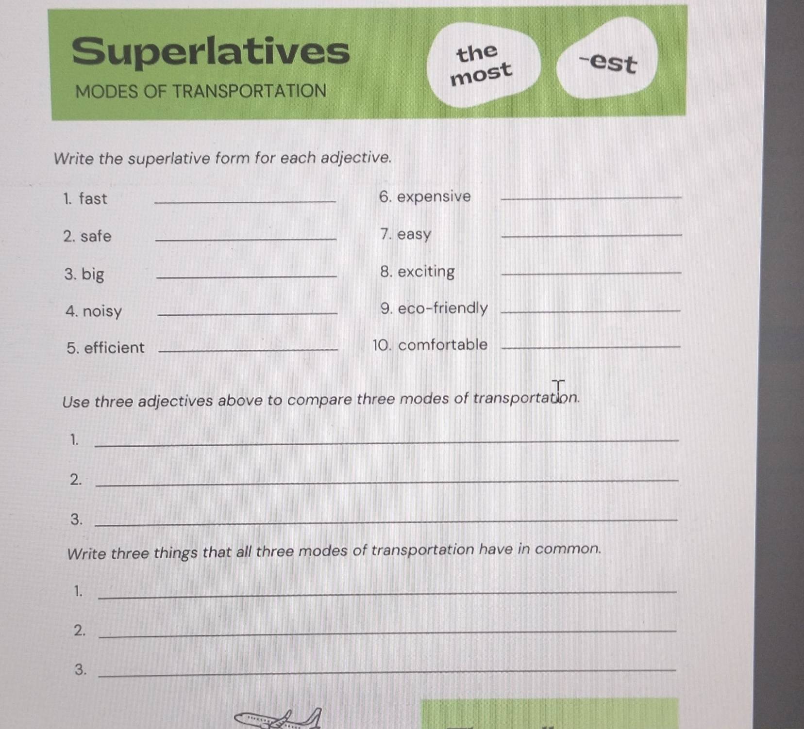 Superlatives the -est 
most 
MODES OF TRANSPORTATION 
Write the superlative form for each adjective. 
1. fast _6. expensive_ 
2. safe _7. easy_ 
3. big _8. exciting_ 
4. noisy _9. eco-friendly_ 
5. efficient _10. comfortable_ 
Use three adjectives above to compare three modes of transportation. 
1._ 
2._ 
3._ 
Write three things that all three modes of transportation have in common. 
1._ 
2._ 
3._