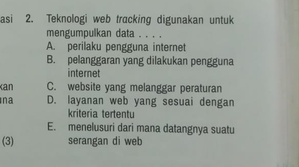 asi 2. Teknologi web tracking digunakan untuk
mengumpulkan data . . . .
A. perilaku pengguna internet
B. pelanggaran yang dilakukan pengguna
internet
Ka C. website yang melanggar peraturan
Ina D. layanan web yang sesuai dengan
kriteria tertentu
E. menelusuri dari mana datangnya suatu
(3) serangan di web