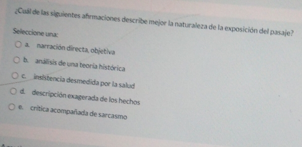 ¿Cuál de las siguientes afrmaciones describe mejor la naturaleza de la exposición del pasaje?
Seleccione una:
a. narración directa, objetiva
b. análisis de una teoría histórica
c. insistencia desmedida por la salud
d. descripción exagerada de los hechos
e. crítica acompañada de sarcasmo