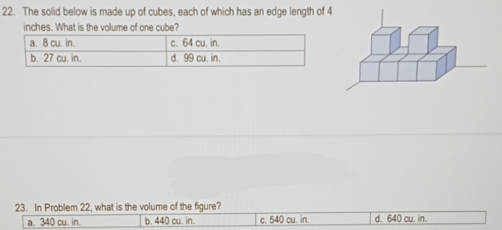 The solid below is made up of cubes, each of which has an edge length of 4
inches. What is the volume of one cube?
23. In Problem 22, what is the volume of the figure?
a. 340 cu. in. b. 440 cu. in. c. 540 cu. in. d. 640 cu. in.