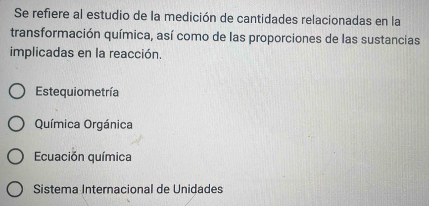 Se refiere al estudio de la medición de cantidades relacionadas en la
transformación química, así como de las proporciones de las sustancias
implicadas en la reacción.
Estequiometría
Química Orgánica
Ecuación química
Sistema Internacional de Unidades