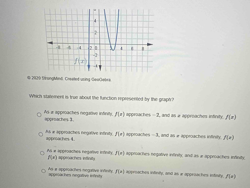 2020 StrongMind. Created using GeoGebra.
Which statement is true about the function represented by the graph?
As £ approaches negative infinity, f(x) approaches -2, and as x approaches infinity, f(x)
approaches 3.
As £ approaches negative infinity, f(x) approaches -3, and as x approaches infinity, f(x)
approaches 4.
As ± approaches negative infinity, f(x) approaches negative infinity, and as x approaches infinity,
f(x) approaches infinity.
As x approaches negative infinity, f(x) approaches infinity, and as x approaches infinity, f(x)
approaches negative infinity