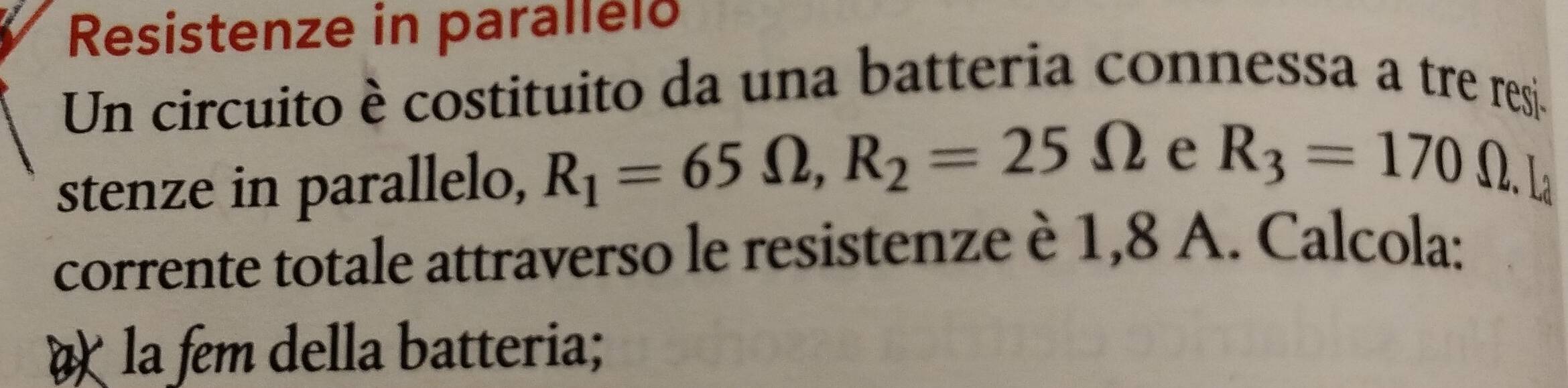 Resistenze in parallelo 
Un circuito è costituito da una batteria connessa a tre resj. 
stenze in parallelo, R_1=65Omega , R_2=25Omega e R_3=170 Ω. 
corrente totale attraverso le resistenze è 1,8 A. Calcola: 
la fem della batteria;