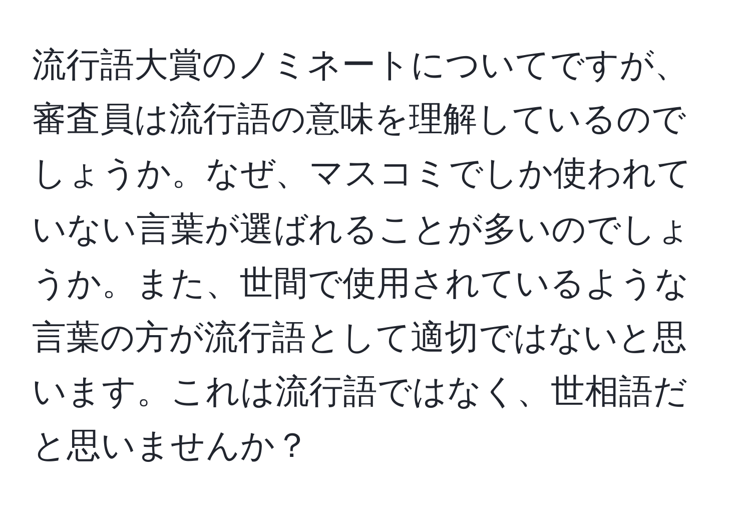 流行語大賞のノミネートについてですが、審査員は流行語の意味を理解しているのでしょうか。なぜ、マスコミでしか使われていない言葉が選ばれることが多いのでしょうか。また、世間で使用されているような言葉の方が流行語として適切ではないと思います。これは流行語ではなく、世相語だと思いませんか？