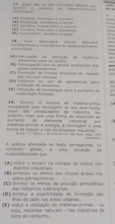 17, Quais são os três princípios básicos que Laa
apciam  o  conceóo de desen r om e 
sustentávet
(A) Florestal, financeiro e humano. grof
() Ambiental, econômico e social.
(C) Sanitário, humanístico e cultural
(D) Humano, financeiro e ambiental des
(E) Humanitário, sanitário e social.   
    
18. Qual alternativa abaïxo descrev
corretamente a importância do desenvolvimento
sustentável:

(A) Atenuação da aplicação de objetivos
ambientais para as nações.
(B) Preocupação com as perdas ambientais dos per
países desenvolvidos. p
(C) Promoção de formas eficientes de manejo
dos recursos naturals.
(D)  Incentivo ao uso de agrotóxicos para 21.
produção de alimentos.
(E) Utilização de tecnologias para o aumento da pr
exploração florestal. de
19. (Ener) O volume de matéria-prima (A
recuperado pela reciclagem do lixo está muito
baixo das necessidades da indústria. No
entanto, maís que uma forma de responder ao
aumento da demanda industrial por (
matérias-primas e energia, a reciclagem é uma
forma de reduzir o lixo no processo industrial.
Scarla, F C, Pontin, J. Do nicho ao liuo. São Paulo: Atual, 1992
(adagrado ) (
A prática abordada no texto corresponde, no
contexto global, a uma situação de
sustentabilidade que
(A) reduz o buraco na camada de ozônio nos
distritos industriais.
(B) ameniza os efeitos das chuvas ácidas nos
polos petroquímicos.
(C) diminui os efeitos da poluição atmosférica
das indústrias siderúrgicas.
(D) diminui a possibilidade de formação das
ilhas de calor nas áreas urbanas.
(E) reduz a utilização de matérias-primas - ou
seja, recursos naturais - nas indústrias de
bens de consumo.