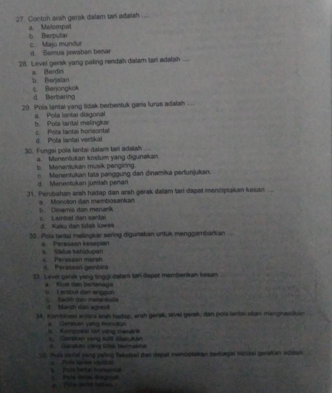 Contoh arah gerak dalam tari adalah ....
a. Melompat
b. Berputar
c. Maju mundur
d Semua jawaban benar
28. Level gerak yang paling rendah dalam tari adalah ....
a. Berdini
b. Berjalan
c Berjongkok
d. Berbaring
29. Pola lantai yang tidak berbentuk garis lurus adalah ....
a. Pola lantai diagonal
b. Pola lantal melingkar
c. Pola lantal horisontal
d Pola lantai vertikal
30. Fungsi pola lantai dalam tari adalsh
a. Menentukan kostum yang digunakan.
b. Menentukan musik pengiring.
c. Menentukan tata panggung dan dìnamika pertunjukan.
d. Menentukan jumlah penari
31. Perubahan arah hadap dan arah gerak dalam tani dapat menciptakan kesan ....
a Monoton dan membosankan
b. Dinamis dan menarik
c. Lambat dan santai
d. Kaku dan tidak luwes
32. Pela lantai melingkar sering digunakan untük menggambarkan ..... Perasaan kesepian
5.  Síklus kehidupan
c Perasaan marah
d. Perasaan gembira
33. Level garak yang tinggi delam tari dapat memberikan kesan
a Kuat dan bertenaga
b. Lembut dan anggun
Sedih dan melankolis
d. Marsh dan agresi!
34. Kombineal antara arah hadap, arah gerak, level gerak, dan pola tantai akan menghasiikan
a  Gerakan yang monoton
b  Komposisi tar yang menark
e. Gerakan yang suill dilakukán
d. Gerakan vang tidak bermakna
35. Pola inntal yeng paling flaksibel dan depat menciptakan berbagai vanasi gerakan adaish
Pota lantal vartikal
b. Pola lantal honsontal
6  Pola lasta diegonal
de  Polo lanta bibos