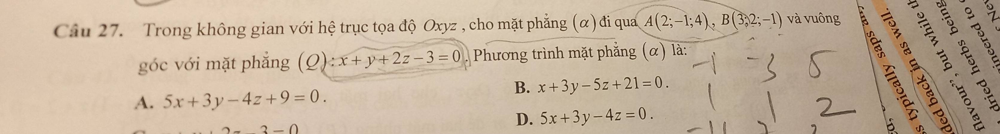 Trong không gian với hệ trục tọa độ Oxyz , cho mặt phẳng (α)đi qua A(2;-1;4), B(3;2;-1) và vuông 
góc với mặt phẳng (Q):x+y+2z-3=0. Phương trình mặt phẳng (α) là:
B. x+3y-5z+21=0.
A. 5x+3y-4z+9=0.
2-0
D. 5x+3y-4z=0.