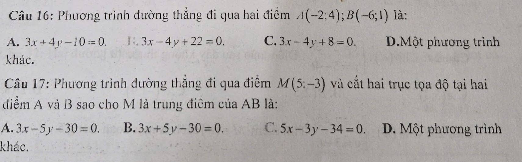 Phương trình đường thắng đi qua hai điểm A(-2;4); B(-6;1) là:
A. 3x+4y-10=0.. 3x-4y+22=0. C. 3x-4y+8=0. D.Một phương trình
khác.
* Câu 17: Phương trình đường thăng đi qua điểm M(5:-3) và cắt hai trục tọa độ tại hai
điểm A và B sao cho M là trung điệm của AB là:
A. 3x-5y-30=0. B. 3x+5y-30=0. C. 5x-3y-34=0. D. Một phương trình
khác.