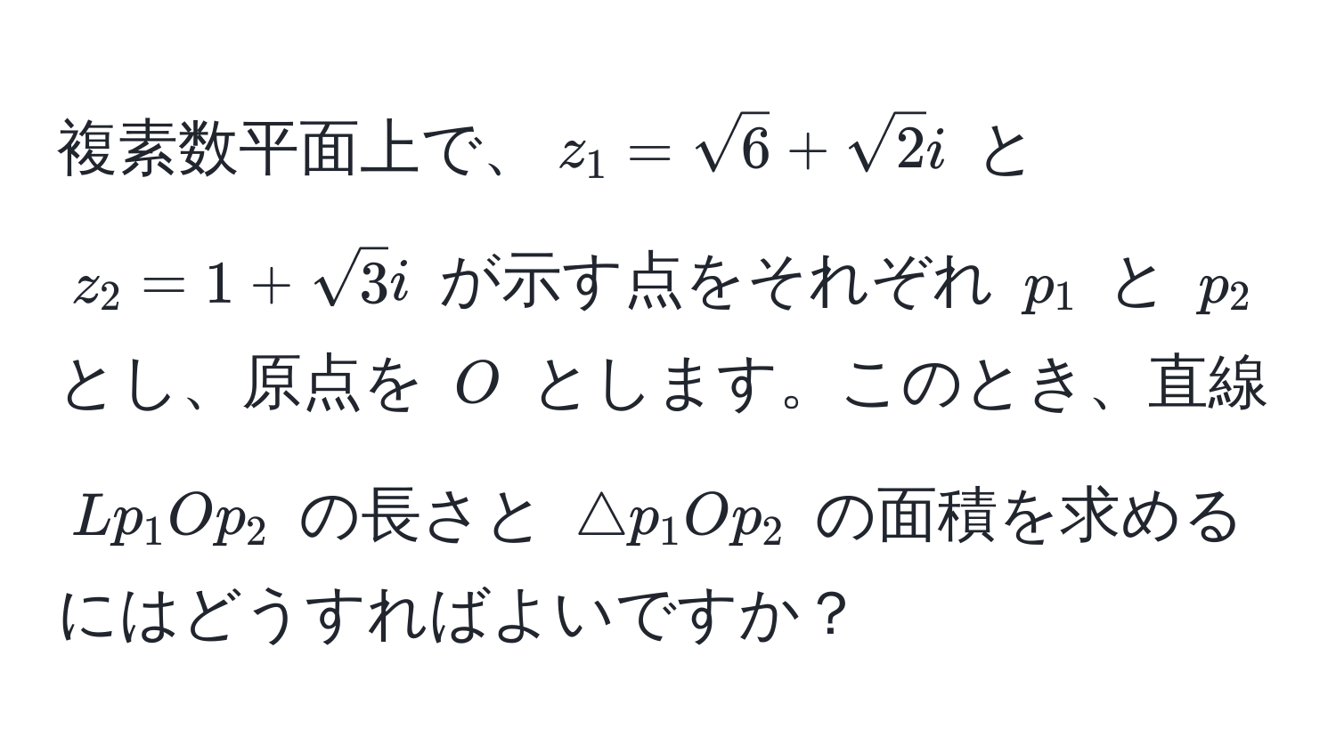 複素数平面上で、$z_1=sqrt(6) + sqrt(2)i$ と $z_2=1 + sqrt(3)i$ が示す点をそれぞれ $p_1$ と $p_2$ とし、原点を $O$ とします。このとき、直線 $Lp_1Op_2$ の長さと $△ p_1Op_2$ の面積を求めるにはどうすればよいですか？