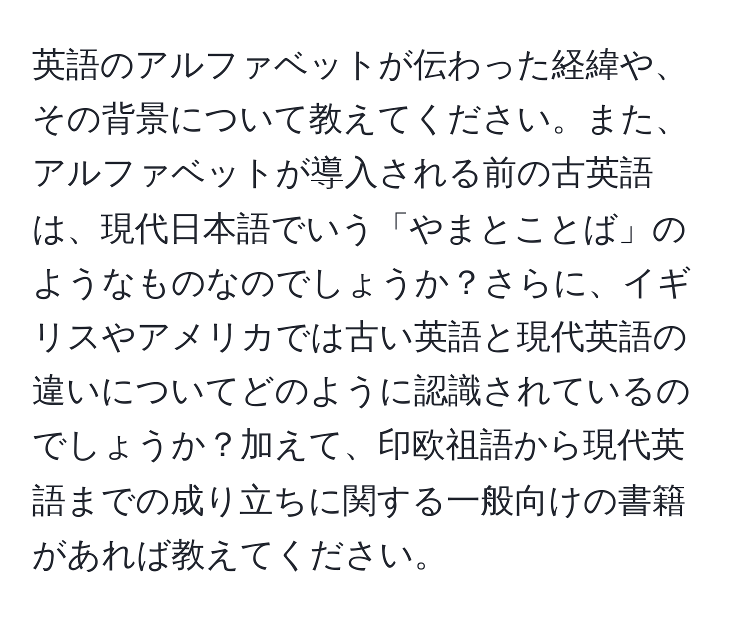 英語のアルファベットが伝わった経緯や、その背景について教えてください。また、アルファベットが導入される前の古英語は、現代日本語でいう「やまとことば」のようなものなのでしょうか？さらに、イギリスやアメリカでは古い英語と現代英語の違いについてどのように認識されているのでしょうか？加えて、印欧祖語から現代英語までの成り立ちに関する一般向けの書籍があれば教えてください。