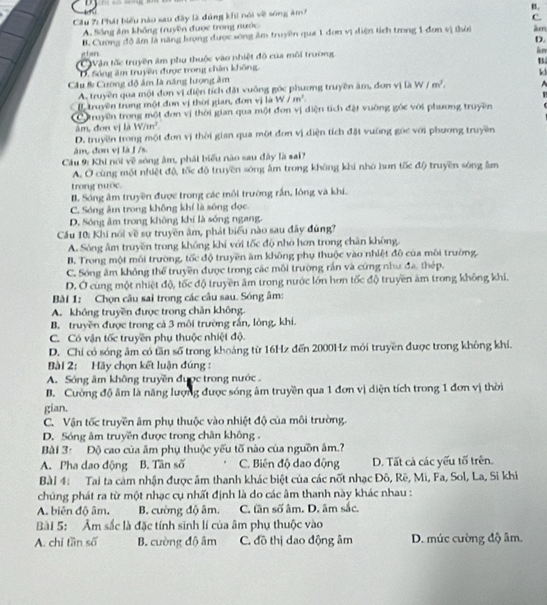 B,
Câu 7: Phát biểu nào sau đây là đùng khi nói về sống ăm7
C.
A. Sông âm không truyền được trong nước.
B. Cương độ âm là năng lượng được sóng âm truyền qua 1 đơn vị diện tích trong 1 đơn vị thời âm
D.
ghan
CVận tốc truyền âm phụ thuộc vào nhiệt đô của môi trường.
àn
B
D. Sóng âm truyền được trong chân không.
k
Câu # Cường độ ấm là năng lượng âm
A. truyền qua một đơn vị điện tích đặt vuỡng góc phương truyền âm, đơn vị là W/m^2.
[ truyền trong một đơn vị thời gian, đơn vị là W/m^2.
Cotruyền trong một đơn vị thời gian qua một đơn vị điện tích đặt vường góc với phương truyền
âm, đơn vị là W/m^2
D. truyền trong một đơn vị thời gian qua một đơn vị diện tích đặt vường góc với phương truyền
ǎm, dơn vị là J /s
Câu 9: Khi nói về sóng âm, phái biểu nào sau đây là sai?
A. Ở cùng một nhiệt độ, tốc độ truyền sóng âm trong không khi nhớ hơn tốc độ truyền sóng âm
trong nuớc.
B. Sóng âm truyền được trong các mỗi trường rấn, lóng và khí,
C. Sóng âm trong không khí là sóng đọc.
D. Sóng âm trong không khí là sóng ngang.
Cầu 10: Khi nói về sự truyền âm, phát biểu nào sau đây đúng?
A. Sông âm truyền trong không khi với tốc độ nhỏ hơn trong chân không,
B. Trong một môi trường, tốc độ truyền âm không phụ thuộc vào nhiệt đô của môi trường
C. Sóng âm không thể truyền được trong các môi trường rần và cứng như đa, thép.
D. Ở cùng một nhiệt độ, tốc độ truyền âm trong nước lớn hơn tốc độ truyền âm trong không khi.
Bài 1: Chọn câu sai trong các câu sau. Sóng âm:
A. không truyền được trong chân không.
B. truyền được trong cả 3 môi trường rắn, lòng, khí.
C. Có vận tốc truyền phụ thuộc nhiệt độ.
D. Chỉ có sóng âm có tần số trong khoáng từ 16Hz đến 2000Hz mới truyền được trong không khí.
Bài 2: Hãy chọn kết luận đúng :
A. Sông âm không truyền được trong nước .
B. Cường độ âm là năng lượng được sóng âm truyền qua 1 đơn vị diện tích trong 1 đơn vị thời
gian.
C. Vận tốc truyền âm phụ thuộc vào nhiệt độ của môi trường.
D. Sóng âm truyền được trong chân không .
Bài 3: Độ cao của âm phụ thuộc yếu tố nào của nguồn âm.?
A. Pha dao động B. Tân số C. Biến độ dao động D. Tất cả các yếu tố trên.
Bài 4 Tai ta cảm nhận được âm thanh khác biệt của các nốt nhạc Đô, Rẽ, Mi, Fa, Sol, La, Si khi
chủng phát ra từ một nhạc cụ nhất định là do các âm thanh này khác nhau :
A. biên độ âm. B. cường độ âm. C. tân số âm. D. âm sắc.
Bài 5: Âm sắc là đặc tính sinh lí của âm phụ thuộc vào
A. chỉ tần số B. cường độ âm C. đô thị dao động âm  D. mức cường độ âm.