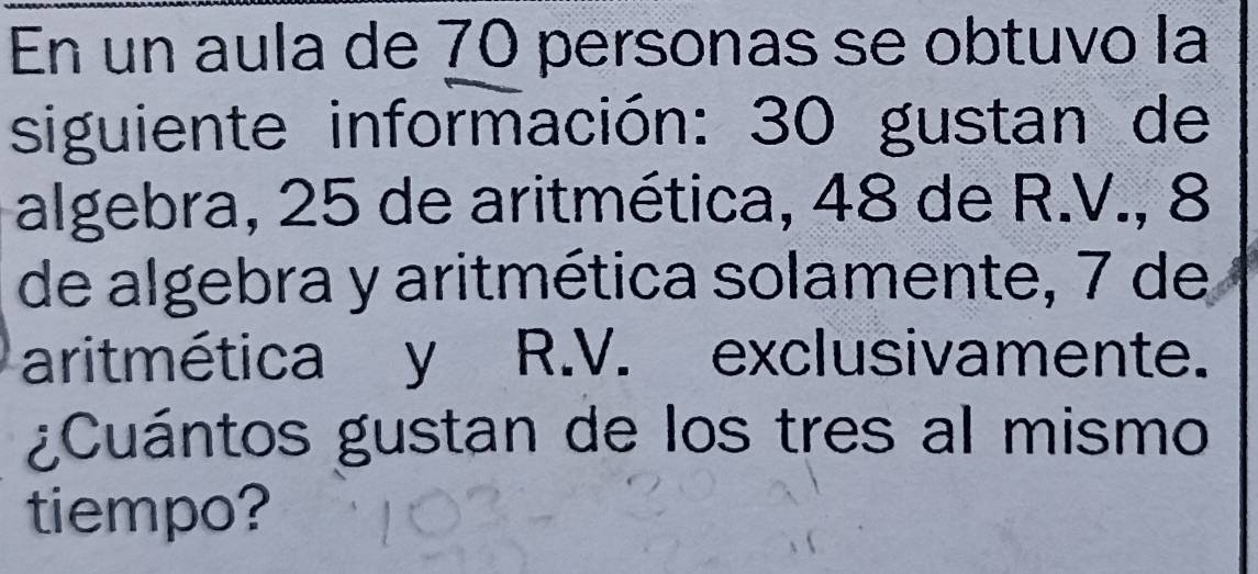 En un aula de 70 personas se obtuvo la 
siguiente información: 30 gustan de 
algebra, 25 de aritmética, 48 de R.V., 8
de algebra y aritmética solamente, 7 de 
aritmética y R.V. exclusivamente. 
¿Cuántos gustan de los tres al mismo 
tiempo?