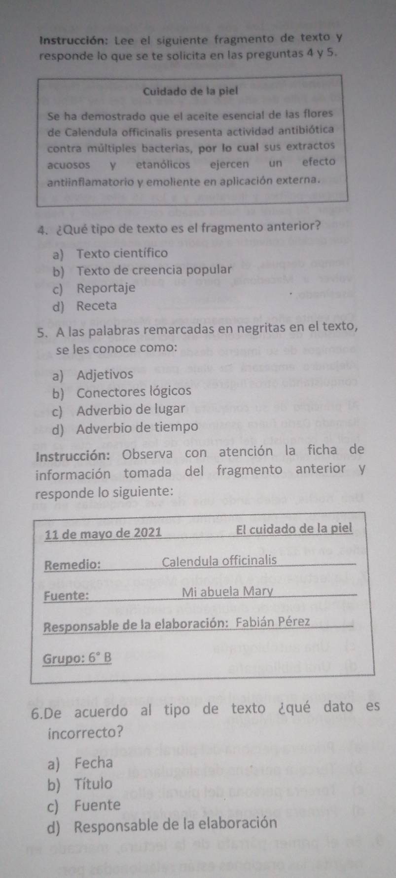 Instrucción: Lee el siguiente fragmento de texto y
responde lo que se te solicita en las preguntas 4 y 5.
Cuidado de la piel
Se ha demostrado que el aceite esencial de las flores
de Calendula officinalis presenta actividad antibiótica
contra múltiples bacterias, por lo cual sus extractos
acuosos y etanólicos ejercen un efecto
antiinflamatorio y emoliente en aplicación externa.
4. ¿Qué tipo de texto es el fragmento anterior?
a) Texto científico
b) Texto de creencia popular
c) Reportaje
d) Receta
5. A las palabras remarcadas en negritas en el texto,
se les conoce como:
a) Adjetivos
b) Conectores lógicos
c) Adverbio de lugar
d) Adverbio de tiempo
Instrucción: Observa con atención la ficha de
información tomada del fragmento anterior y
responde lo siguiente:
6.De acuerdo al tipo de texto ¿qué dato es
incorrecto?
a) Fecha
b) Título
c) Fuente
d) Responsable de la elaboración