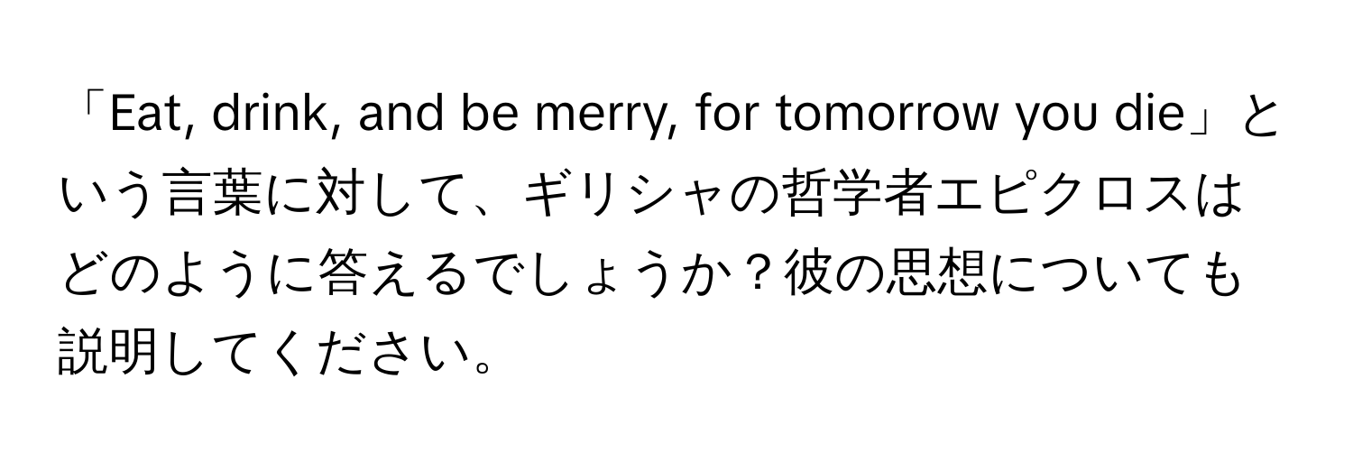 「Eat, drink, and be merry, for tomorrow you die」という言葉に対して、ギリシャの哲学者エピクロスはどのように答えるでしょうか？彼の思想についても説明してください。