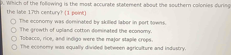 Which of the following is the most accurate statement about the southern colonies during
the late 17th century? (1 point)
The economy was dominated by skilled labor in port towns.
The growth of upland cotton dominated the economy.
Tobacco, rice, and indigo were the major staple crops.
The economy was equally divided between agriculture and industry.