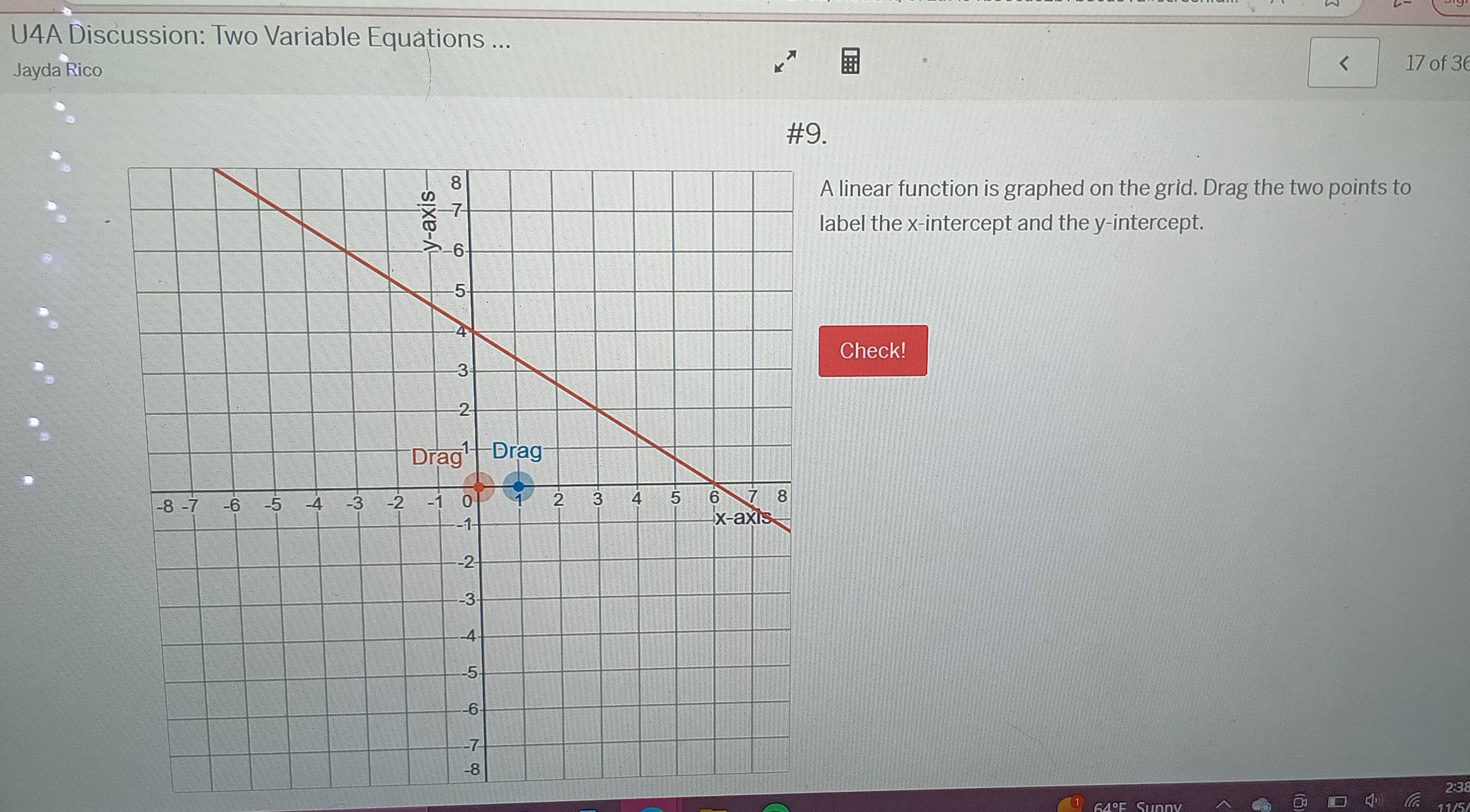 U4A Discussion: Two Variable Equations ... 
Jayda Rico 
< 17 of 36 
#9. 
A linear function is graphed on the grid. Drag the two points to 
abel the x-intercept and the y-intercept. 
Check!