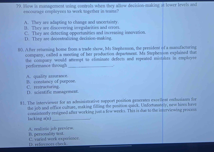 How is management using controls when they allow decision-making at lower levels and
encourage employees to work together in teams?
A. They are adapting to change and uncertainty.
B. They are discovering irregularities and errors.
C. They are detecting opportunities and increasing innovation.
D. They are decentralizing decision-making.
80. After returning home from a trade show, Ms Stephenson, the president of a manufacturing
company, called a meeting of her production department. Ms Stephenson explained that
the company would attempt to eliminate defects and repeated mistakes in employee
performance through_ .
A. quality assurance.
B. constancy of purpose.
C. restructuring.
D. scientific management.
81. The interviewer for an administrative support position generates excellent enthusiasm for
the job and office culture, making filling the position quick. Unfortunately, new hires have
consistently resigned after working just a few weeks. This is due to the interviewing process
lacking a(n) __.
A. realistic job preview.
B. personality test.
C. varied work experience.
D. references check.