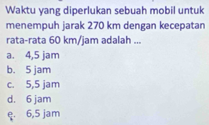 Waktu yang diperlukan sebuah mobil untuk
menempuh jarak 270 km dengan kecepatan
rata-rata 60 km/jam adalah ...
a. 4,5 jam
b. 5 jam
c. 5,5 jam
d. 6 jam
ę. 6,5 jam