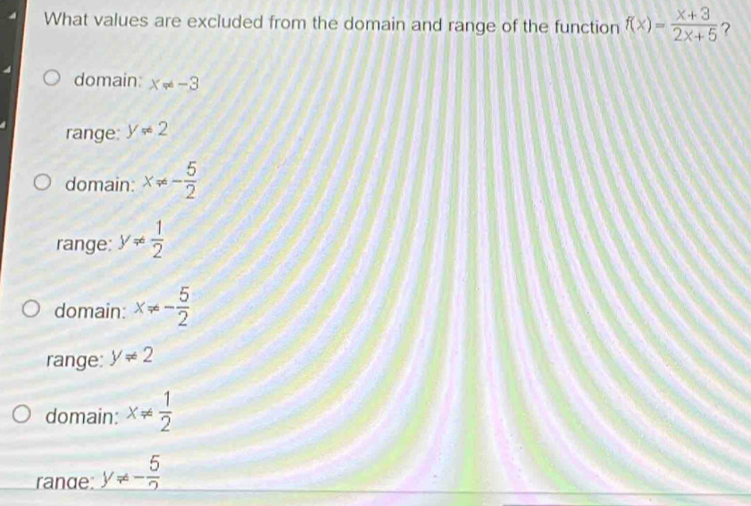 What values are excluded from the domain and range of the function f(x)= (x+3)/2x+5  ?
domain: x!= -3
range: y!= 2
domain: x!= - 5/2 
range: y!=  1/2 
domain: x!= - 5/2 
range: y!= 2
domain: x!=  1/2 
rande: y!= - 5/2 