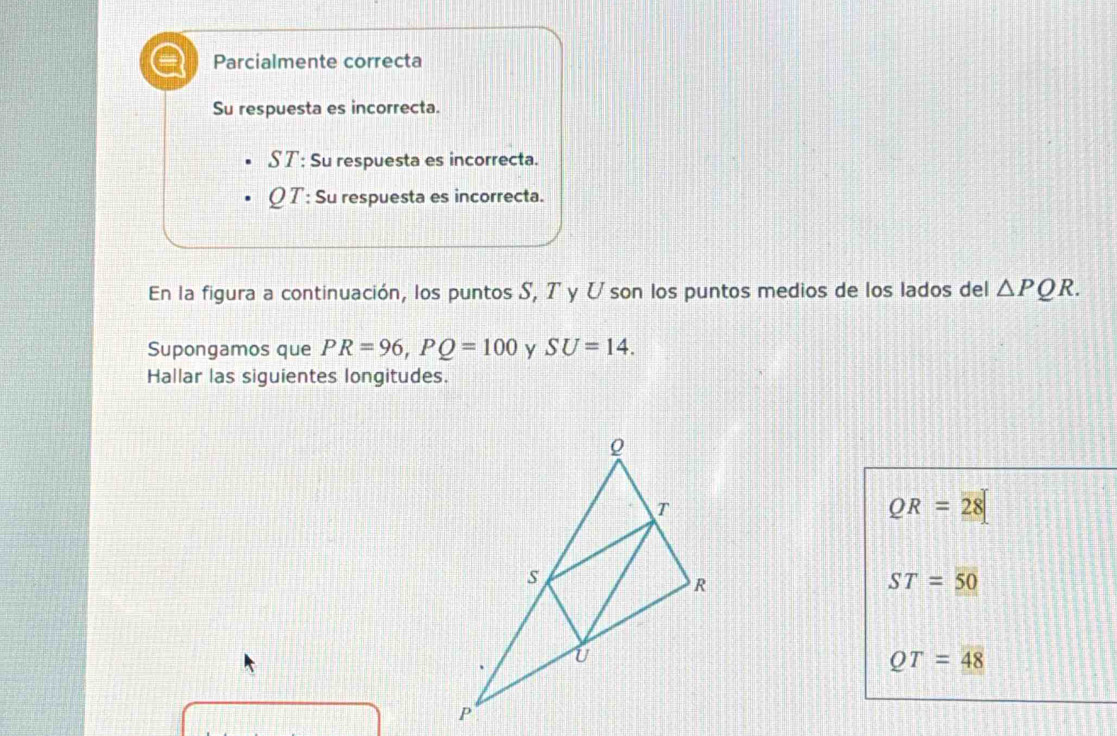 Parcialmente correcta
Su respuesta es incorrecta.
S T: Su respuesta es incorrecta.
Q T : Su respuesta es incorrecta.
En la figura a continuación, los puntos S, 7 y ひson los puntos medios de los lados del △ PQR. 
Supongamos que PR=96, PQ=100 y SU=14. 
Hallar las siguientes longitudes.
QR=28
ST=50
QT=48