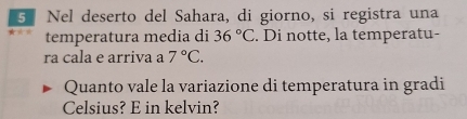Nel deserto del Sahara, di giorno, si registra una 
temperatura media di 36°C. Di notte, la temperatu- 
ra cala e arriva a 7°C. 
Quanto vale la variazione di temperatura in gradi 
Celsius? E in kelvin?