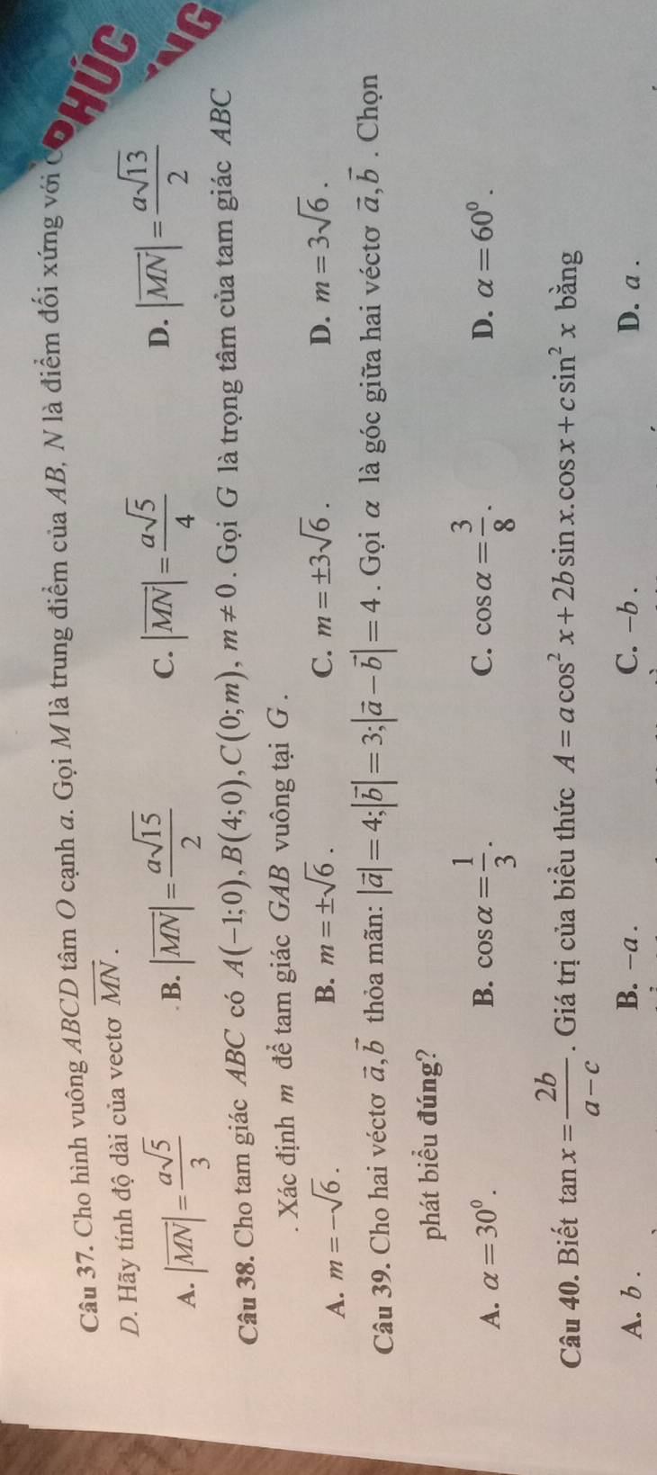 Cho hình yuộng ABCD tâm O cạnh #. Gọi M là trung điểm của AB, N là điểm đổi xứng với COHUG
D. Hãy tính độ dài của vectơ overline MN.
A. |overline MN|= asqrt(5)/3 
B. |overline MN|= asqrt(15)/2  |overline MN|= asqrt(5)/4 
C.
D. |overline MN|= asqrt(13)/2 
C
Câu 38. Cho tam giác ABC có A(-1;0), B(4;0), C(0;m), m!= 0. Gọi G là trọng tâm của tam giác ABC. Xác định m để tam giác GAB vuông tại G .
A. m=-sqrt(6).
B. m=± sqrt(6). C. m=± 3sqrt(6). D. m=3sqrt(6). 
Câu 39. Cho hai véctơ vector a, vector b thỏa mãn: |vector a|=4; |vector b|=3; |vector a-vector b|=4. Gọi α là góc giữa hai véctơ vector a, vector b. Chọn
phát biểu đúng?
A. alpha =30^0. B. cos alpha = 1/3 . cos alpha = 3/8 . 
C.
D. alpha =60°. 
Câu 40. Biết tan x= 2b/a-c . Giá trị của biểu thức A=acos^2x+2bsin x. cos x+csin^2x bằng
A. b . B. −a. C. -b . D. a.