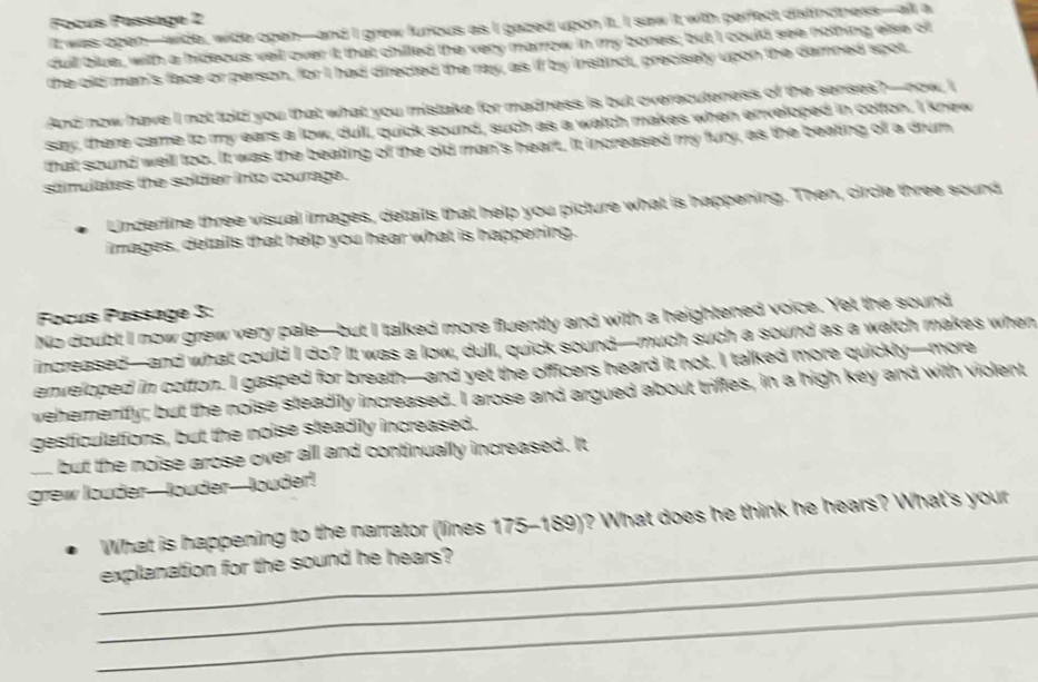 Focús Fassage 2 
It was open—wide, wide open—and I grew furious as I gazed upon it. I saw it with perfect distinctness—alt a 
duil blue, with a hideous veil over it that chilled the very marrow in my bones; but I could see nothing else o 
the old man's face or person, for I had directed the ray, as if by instinct, precisely upon the damned spot 
And now have I not told you that what you mistake for madness is but overecuteness of the senses?—now, I 
say; there came to my ears a low, dull, quick sound, such as a watch makes when enveloped in cotton. I knew 
that sound well too. It was the beating of the old man's heart. It increased my fury, as the beating of a drum 
sámulates the soldier into courage. 
Underline three visual images, details that help you picture what is happening. Then, circle three sound 
images, details that help you hear what is happening. 
Focus Passage 3: 
No doubt I now grew very pale—but I talked more fluently and with a heightened voice. Yet the sound 
increased—and what could I do? It was a low, dull, quick sound—much such a sound as a watch makes when 
enveloped in cotton. I gasped for breath—and yet the officers heard it not. I talked more quickly—more 
wehemently; but the noise steadily increased. I arose and argued about triffes, in a high key and with violent 
gesticulations, but the noise steadily increased. 
o but the noise arose over all and continually increased. It 
grew louder—louder—louder! 
What is happening to the narrator (lines 175-189)? What does he think he hears? What's your 
_ 
_explanation for the sound he hears? 
_