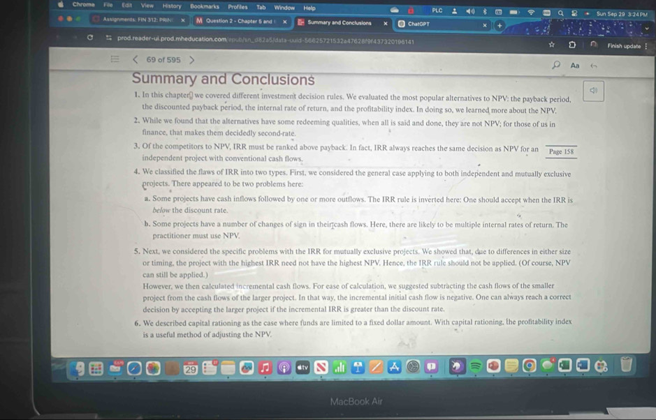 Chrome Fille Ea View History Bookmarks Profiles Tab Window Help PLC Sun Sep 29 3:24 PM
Assignments: FIN 312: PRIN M Question 2 - Chapter 5 and Summary and Conclusions ChatGPT
 prod.reader-ui.prod.mheducation.com/eput/sn_d82a5/data-uuid-56625721532a47628f9f437320196141 * D Finish update
69 of 595
Aa
Summary and Conclusions
q
1. In this chapter￥ we covered different investment decision rules. We evaluated the most popular alternatives to NPV: the payback period,
the discounted payback period, the internal rate of return, and the profitability index. In doing so, we learned more about the NPV.
2. While we found that the alternatives have some redeeming qualities, when all is said and done, they are not NPV; for those of us in
finance, that makes them decidedly second-rate.
3. Of the competitors to NPV, IRR must be ranked above payback. In fact, IRR always reaches the same decision as NPV for an Page 158
independent project with conventional cash flows.
4. We classified the flaws of IRR into two types. First, we considered the general case applying to both independent and mutually exclusive
projects. There appeared to be two problems here:
a. Some projects have cash inflows followed by one or more outflows. The IRR rule is inverted here: One should accept when the IRR is
below the discount rate.
b. Some projects have a number of changes of sign in their cash flows. Here, there are likely to be multiple internal rates of return. The
practitioner must use NPV
5. Next, we considered the specific problems with the IRR for mutually exclusive projects. We showed that, due to differences in either size
or timing, the project with the highest IRR need not have the highest NPV. Hence, the IRR rule should not be applied. (Of course, NPV
can still be applied.)
However, we then calculated incremental cash flows. For ease of calculation, we suggested subtracting the cash flows of the smaller
project from the cash flows of the larger project. In that way, the incremental initial cash flow is negative. One can always reach a correct
decision by accepting the larger project if the incremental IRR is greater than the discount rate.
6. We described capital rationing as the case where funds are limited to a fixed dollar amount. With capital rationing, the profitability index
is a useful method of adjusting the NPV.
n
MacBook Air