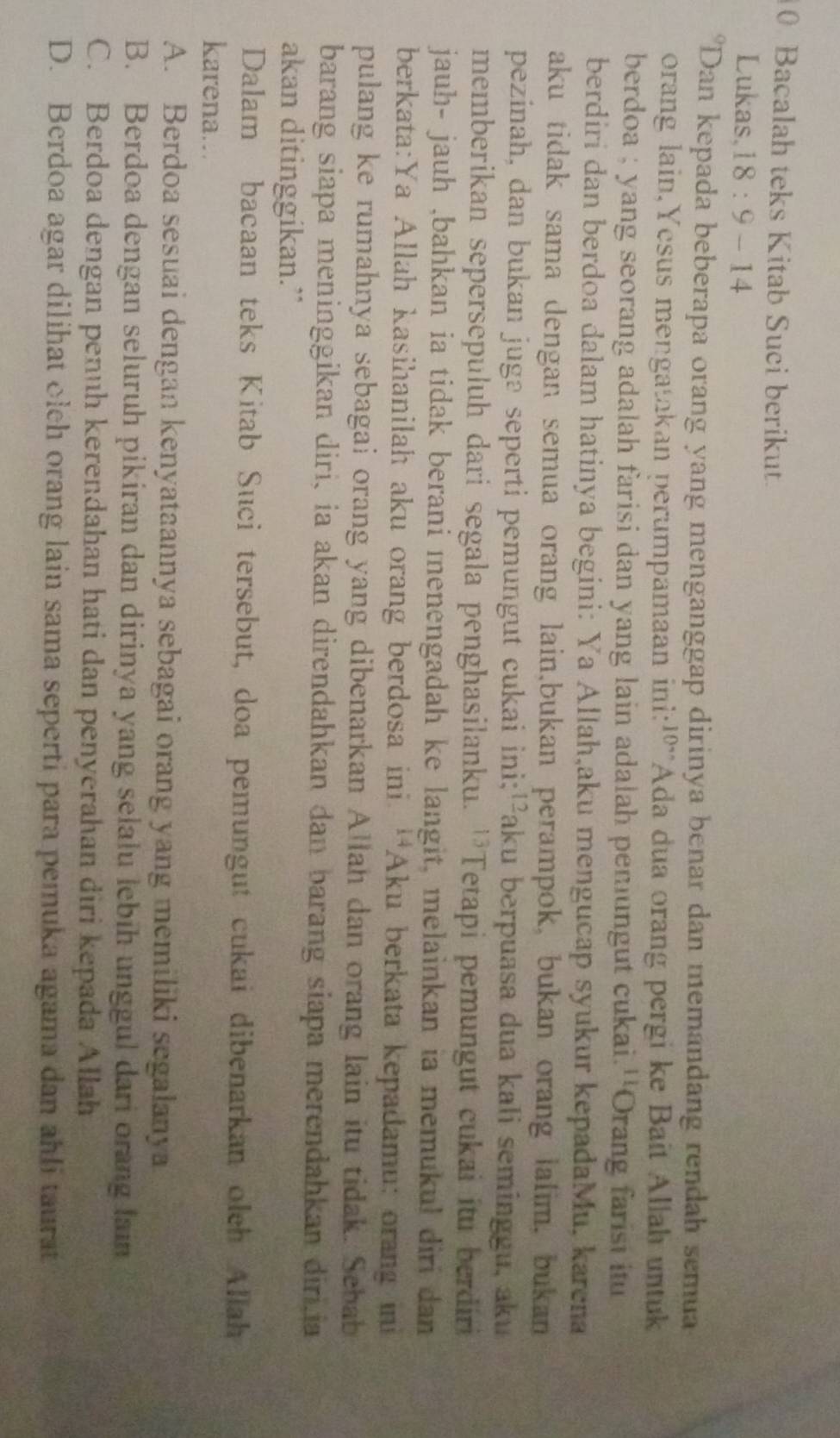 Bacalah teks Kitab Suci berikut.
Lukas,18 : 9 - 14
*Dan kepada beberapa orang yang menganggap dirinya benar dan memandang rendah semua
orang lain,Yesus mengatakan perumpamaan ini:'º'Ada dua orang pergi ke Bait Allah untuk
berdoa ; yang seorang adalah farisi dan yang lain adalah pemungut cukai.''Orang farist itu
berdiri dan berdoa dalam hatinya begini: Ya Allah,aku mengucap syukur kepadaMu, karena
aku tidak sama dengan semua orang lain,bukan perampok, bukan orang lalim, bukan
pezinah, dan bukan jugə seperti pemungut cukai ini;'²aku berpuasa dua kali seminggu, aku
memberikan sepersepuluh dari segala penghasilanku. ''Tetapi pemungut cukai itu berdiri
jauh- jauh ,bahkan ia tidak berani menengadah ke langit, melainkan ia memukul diri dan
berkata:Ya Allah kasihanilah aku orang berdosa ini. 'Aku berkata kepadamu: orang ini
pulang ke rumahnya sebagai orang yang dibenarkan Allah dan orang lain itu tidak. Sebab
barang siapa meninggikan diri, ia akan direndahkan dan barang siapa merendahkan diri.ia
akan ditinggikan.”
Dalam bacaan teks Kitab Suci tersebut, doa pemungut cukai dibenarkan oleh Allah
karena...
A. Berdoa sesuai dengan kenyataannya sebagai orang yang memiliki segalanya
B. Berdoa dengan seluruh pikiran dan dirinya yang selalu lebih unggul dari orang lain
C. Berdoa dengan penuh kerendahan hati dan penyerahan diri kepada Allah
D. Berdoa agar dilihat olch orang lain sama seperti para pemuka agama dan ahli taurat