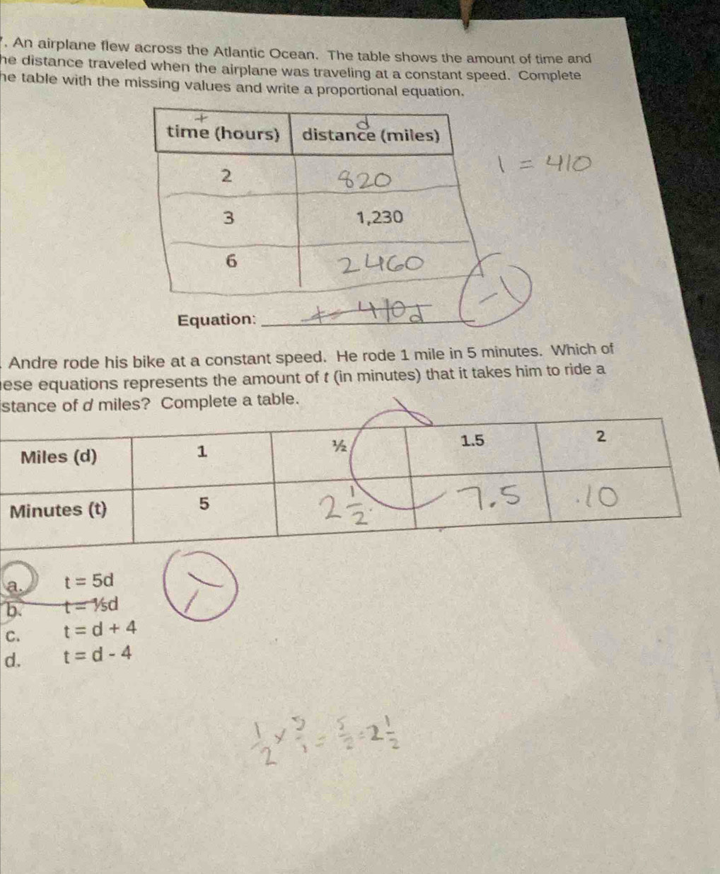 An airplane flew across the Atlantic Ocean. The table shows the amount of time and
he distance traveled when the airplane was traveling at a constant speed. Complete
he table with the missing values and write a proportional equation.
Equation:_
Andre rode his bike at a constant speed. He rode 1 mile in 5 minutes. Which of
ese equations represents the amount of t (in minutes) that it takes him to ride a
stance of d miles? Complete a table.
a. t=5d
b. t=1/5d
C. t=d+4
d. t=d-4