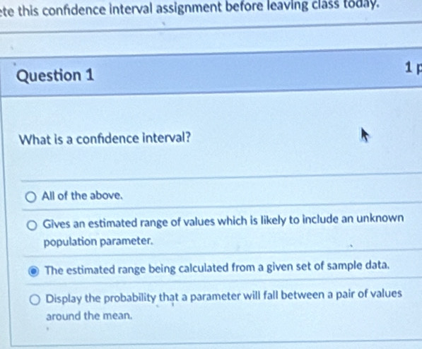 ete this confidence interval assignment before leaving class today.
Question 1 1 p
What is a confidence interval?
All of the above.
Gives an estimated range of values which is likely to include an unknown
population parameter.
The estimated range being calculated from a given set of sample data.
Display the probability that a parameter will fall between a pair of values
around the mean.