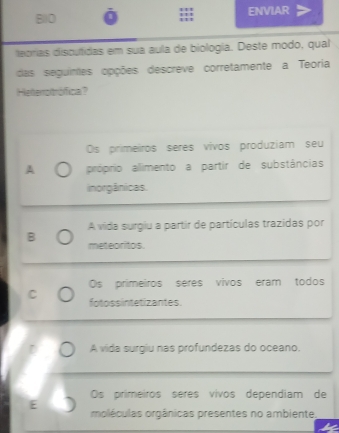 B10 ENVIAR
teorias discutidas em sua aula de biología. Deste modo, qual
das seguintes opções descreve corretamente a Teoria
Helterrotrófica?
Os primeiros seres vivos produziam seu
A próprio alimento a partir de substâncias
inorgânicas.
A vida surgiu a partir de partículas trazidas por
B meteoritos.
Os primeiros seres vivos eram todos
C fotossintetizantes.
A vida surgiu nas profundezas do oceano.
Os primeiros seres vivos dependiam de
E moléculas orgânicas presentes no ambiente,