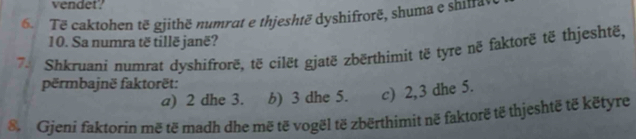 vendet? 
6. Të caktohen të gjithë numrat e thjeshtë dyshifrorë, shuma e shiffa 
10. Sa numra të tillë janë? 
74 Shkruani numrat dyshifrorë, të cilët gjatë zbërthimit të tyre në faktorë të thjeshtë, 
përmbajnë faktorët: 
a) 2 dhe 3. b) 3 dhe 5. c) 2, 3 dhe 5. 
8 Gjeni faktorin më të madh dhe më të vogël të zbërthimit në faktorë të thjeshtë të këtyre