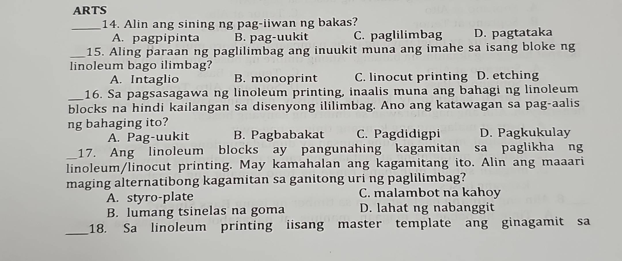 ARTS
_14. Alin ang sining ng pag-iiwan ng bakas?
A. pagpipinta B. pag-uukit C. paglilimbag D. pagtataka
_15. Aling paraan ng paglilimbag ang inuukit muna ang imahe sa isang bloke ng
linoleum bago ilimbag?
A. Intaglio B. monoprint C. linocut printing D. etching
_16. Sa pagsasagawa ng linoleum printing, inaalis muna ang bahagi ng linoleum
blocks na hindi kailangan sa disenyong ililimbag. Ano ang katawagan sa pag-aalis
ng bahaging ito?
A. Pag-uukit B. Pagbabakat C. Pagdidigpi D. Pagkukulay
_17. Ang linoleum blocks ay pangunahing kagamitan sa paglikha ng
linoleum/linocut printing. May kamahalan ang kagamitang ito. Alin ang maaari
maging alternatibong kagamitan sa ganitong uri ng paglilimbag?
A. styro-plate
C. malambot na kahoy
B. lumang tsinelas na goma D. lahat ng nabanggit
_18. Sa linoleum printing iisang master template ang ginagamit sa