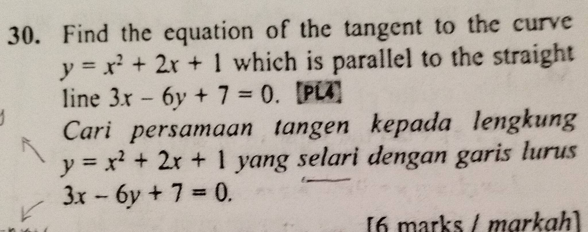 Find the equation of the tangent to the curve
y=x^2+2x+1 which is parallel to the straight 
line 3x-6y+7=0. [PC] 
Cari persamaan tangen kepada lengkung
y=x^2+2x+1 yang selari dengan garis lurus
3x-6y+7=0. 
[6 marks / mɑrkɑh]