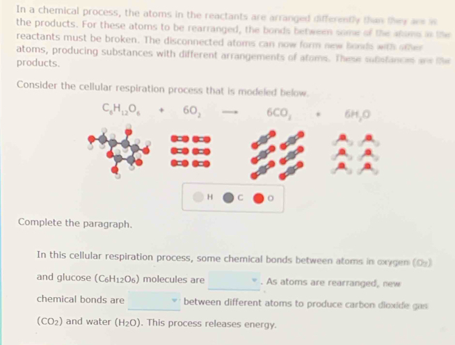 In a chemical process, the atoms in the reactants are arranged differently than they are i
the products. For these atoms to be rearranged, the bonds between some of the anome in the
reactants must be broken. The disconnected atoms can now form new bonds with o   
atoms, producing substances with different arrangements of atams. These sufistances and te
products.
Consider the cellular respiration process that is modeled below.
Complete the paragraph.
In this cellular respiration process, some chemical bonds between atoms in oxygen (O)
_
and glucose [C_6H 12O6) molecules are . As atoms are rearranged, new
chemical bonds are _between different atoms to produce carbon dioxide gas
(CO_2) and water (H_2O) , This process releases energy.