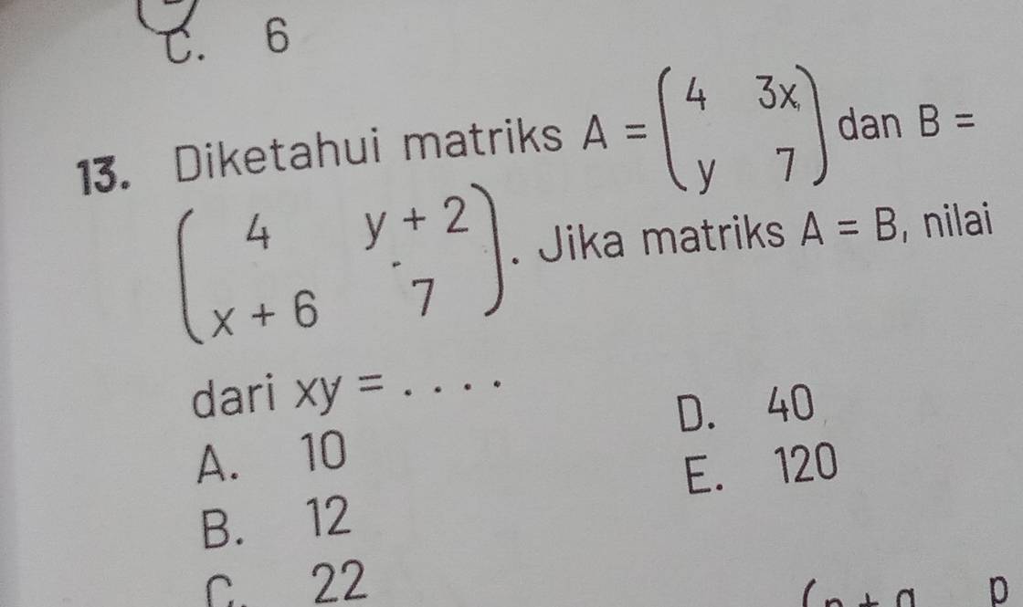 C. 6
13. Diketahui matriks A=beginpmatrix 4&3x y&7endpmatrix dan B=
beginpmatrix 4&y+2 x+6&7endpmatrix. Jika matriks A=B , nilai
dari xy=
_
D. 40
A. 10
E. 120
B. 12
C. 22
an p