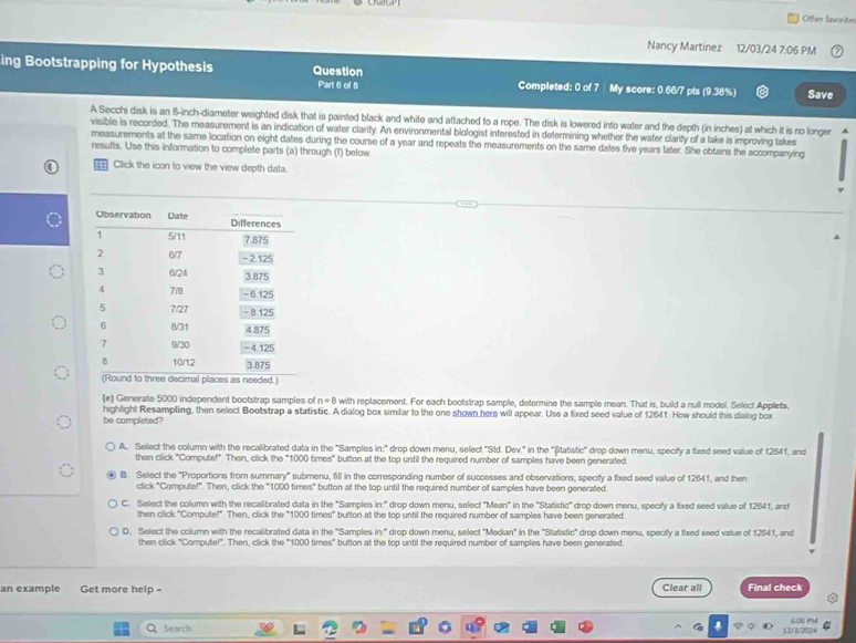 Other favorite
Nancy Martinez 12/03/24 7:06 PM
ing Bootstrapping for Hypothesis Question Completed: 0 of 7 | My score: 0.66/7 pts (9.38%) Save
Part 6 of 8
A Secchi disk is an 8-inch-diameter weighted disk that is painted black and white and attached to a rope. The disk is lowered into water and the depth (in inches) at which it is no longer
visible is recorded. The measurement is an indication of water clarity. An environmental biologist interested in determining whether the water clarity of a lake is improving takes
measurements at the same location on eight dates during the course of a year and repeats the measurements on the same dates five years later. She obtains the accompanying
resufts. Use this information to complete parts (a) through (f) below
Click the icon to view the view depth data.
(e) Generate 5000 independent bootstrap samples of n=B with replacement. For each bootstrap sample, determine the sample mean. That is, build a null model. Select Applets,
highlight Resampling, then select Bootstrap a statistic. A dialog box similar to the one shown here will appear. Use a fixed seed value of 12641. How should this dialog box
be completed?
A. Select the column with the recalibrated data in the "Samples in:" drop down menu, select "Sld. Dev." in the "Ștatistic" drop down menu, specify a fixed seed value of 12641, and
then click "Compute!" Then, click the "1000 times" button at the top until the required number of samples have been generated.
B. Select the "Proportions from summary" submenu, fill in the corresponding number of successes and observations, specify a fixed seed value of 12641, and then
click "Compute!". Then, click the "1000 times" button at the top until the required number of samples have been generated
C. Select the column with the recalibrated data in the "Samples in:" drop down menu, select 'Mean" in the ''Statistie' drop down menu, specify a fixed seed value of 12641, and
then click "Compute!" Then, click the "1000 times" button at the top until the required number of samples have been generated.
D. Select the column with the recalibrated data in the "Samples in:" drop down menu, select "Median" in the "Statistic" drop down menu, specify a fixed seed value of 12541, and
then click "Compute!". Then, click the "1000 times" button at the top until the required number of samples have been generated.
an example Get more help - Clear all Final check
Search 12/1/202 SOSPM